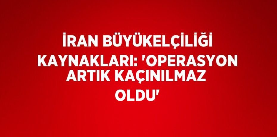 İRAN BÜYÜKELÇİLİĞİ KAYNAKLARI: 'OPERASYON ARTIK KAÇINILMAZ OLDU'