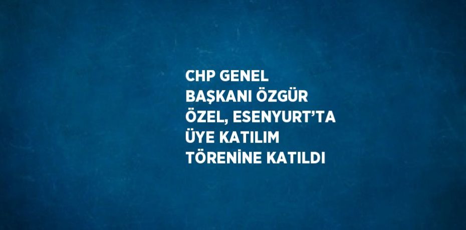 CHP GENEL BAŞKANI ÖZGÜR ÖZEL, ESENYURT’TA ÜYE KATILIM TÖRENİNE KATILDI