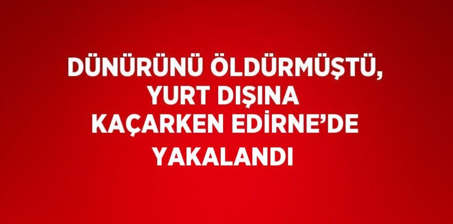 DÜNÜRÜNÜ ÖLDÜRMÜŞTÜ, YURT DIŞINA KAÇARKEN EDİRNE’DE YAKALANDI