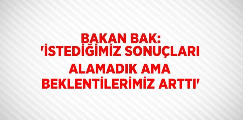 BAKAN BAK: 'İSTEDİĞİMİZ SONUÇLARI ALAMADIK AMA BEKLENTİLERİMİZ ARTTI'