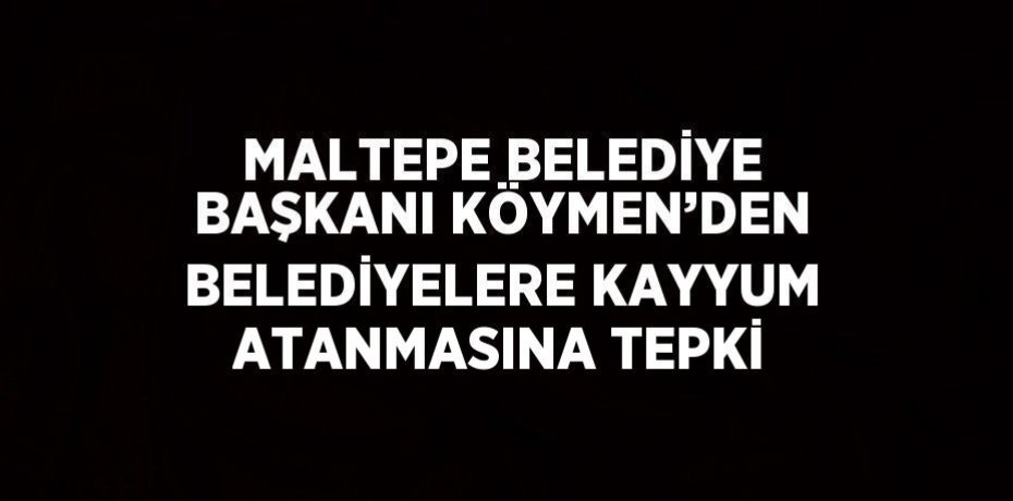 MALTEPE BELEDİYE BAŞKANI KÖYMEN’DEN BELEDİYELERE KAYYUM ATANMASINA TEPKİ