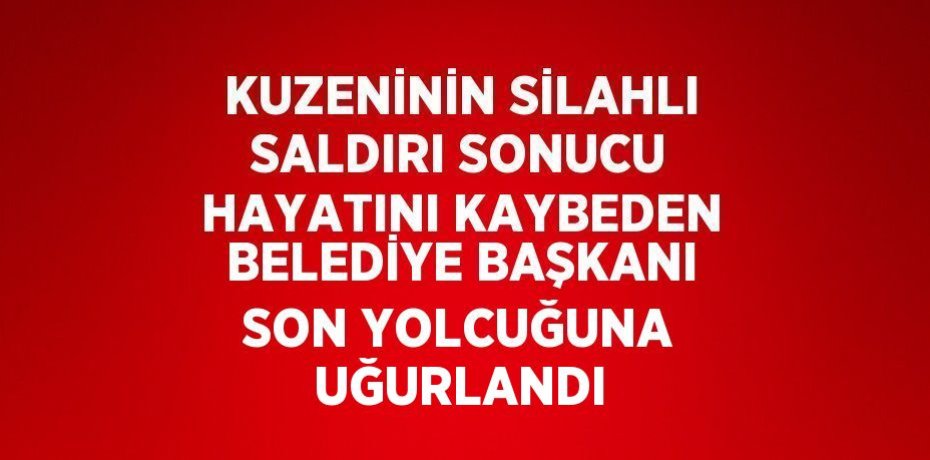 KUZENİNİN SİLAHLI SALDIRI SONUCU HAYATINI KAYBEDEN BELEDİYE BAŞKANI SON YOLCUĞUNA UĞURLANDI