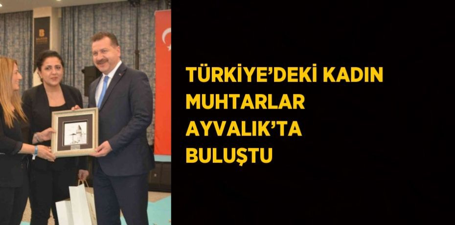 TÜRKİYE’DEKİ KADIN MUHTARLAR AYVALIK’TA BULUŞTU