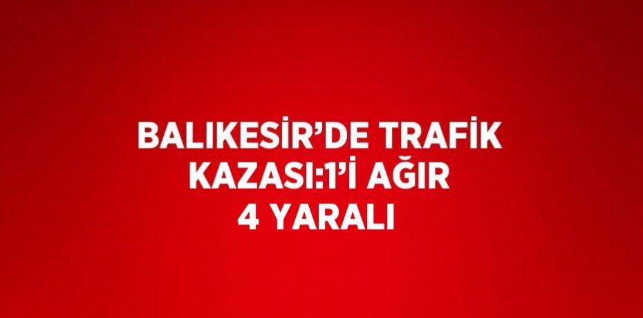 BALIKESİR’DE TRAFİK KAZASI:1’İ AĞIR 4 YARALI