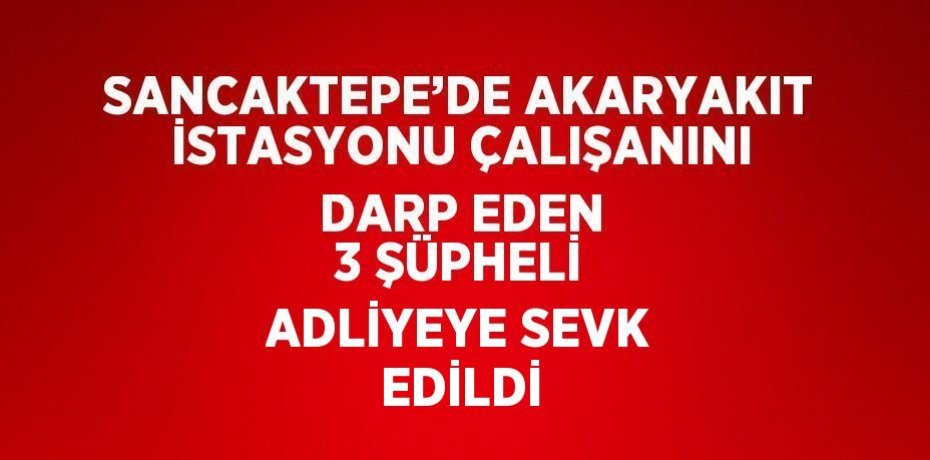 SANCAKTEPE’DE AKARYAKIT İSTASYONU ÇALIŞANINI DARP EDEN 3 ŞÜPHELİ ADLİYEYE SEVK EDİLDİ