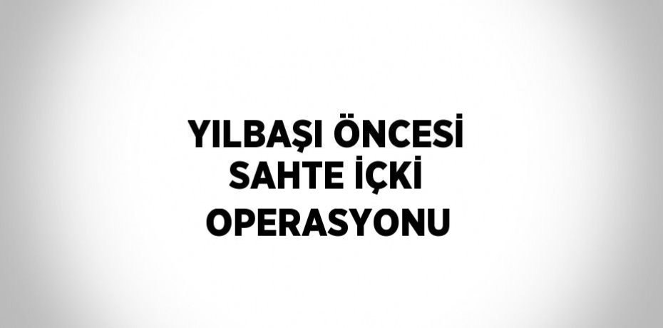 YILBAŞI ÖNCESİ SAHTE İÇKİ OPERASYONU