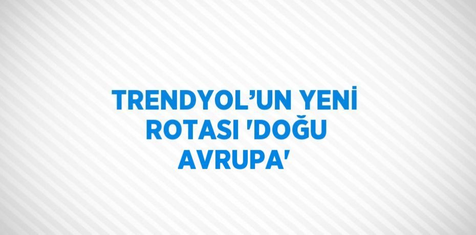 TRENDYOL’UN YENİ ROTASI 'DOĞU AVRUPA'