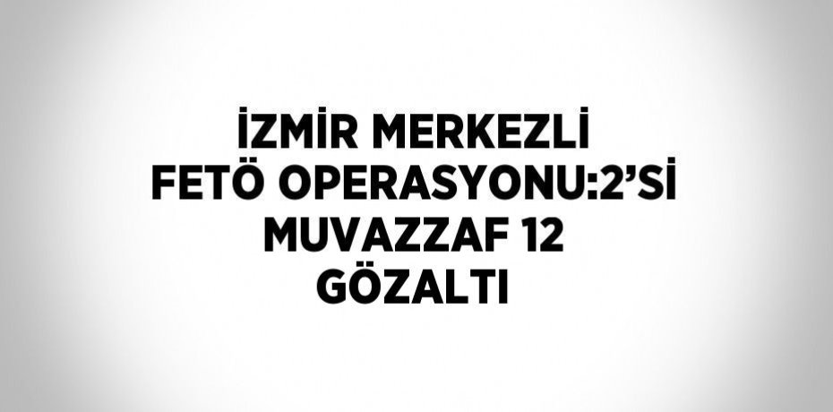 İZMİR MERKEZLİ FETÖ OPERASYONU:2’Sİ MUVAZZAF 12 GÖZALTI