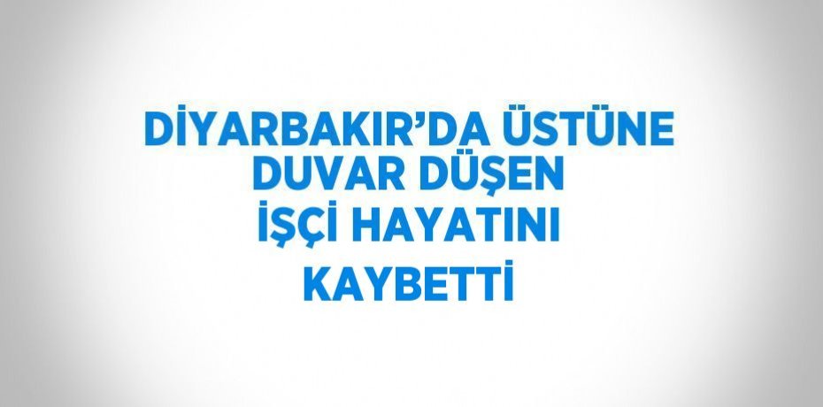 DİYARBAKIR’DA ÜSTÜNE DUVAR DÜŞEN İŞÇİ HAYATINI KAYBETTİ