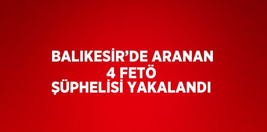 BALIKESİR’DE ARANAN 4 FETÖ ŞÜPHELİSİ YAKALANDI