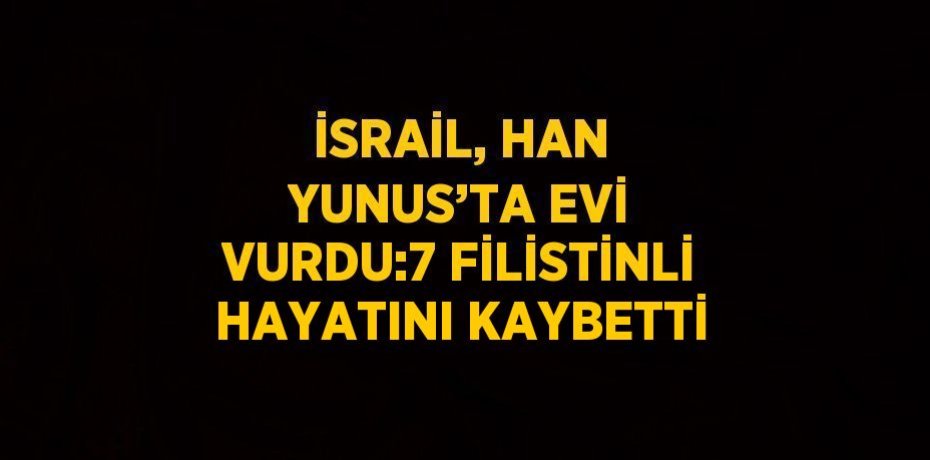 İSRAİL, HAN YUNUS’TA EVİ VURDU:7 FİLİSTİNLİ HAYATINI KAYBETTİ