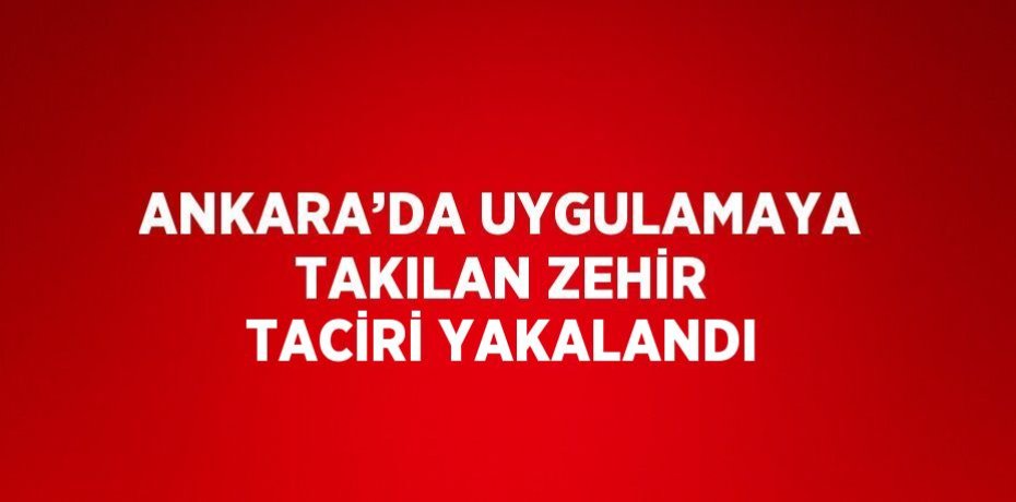 ANKARA’DA UYGULAMAYA TAKILAN ZEHİR TACİRİ YAKALANDI