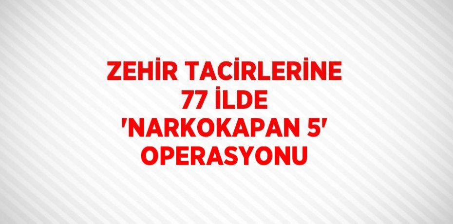 ZEHİR TACİRLERİNE 77 İLDE 'NARKOKAPAN 5' OPERASYONU
