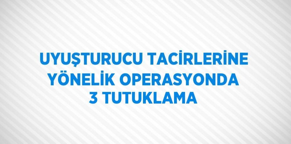 UYUŞTURUCU TACİRLERİNE YÖNELİK OPERASYONDA 3 TUTUKLAMA