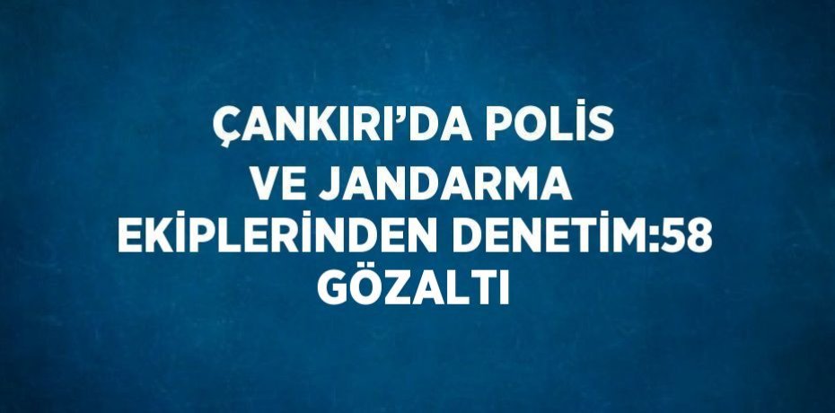 ÇANKIRI’DA POLİS VE JANDARMA EKİPLERİNDEN DENETİM:58 GÖZALTI