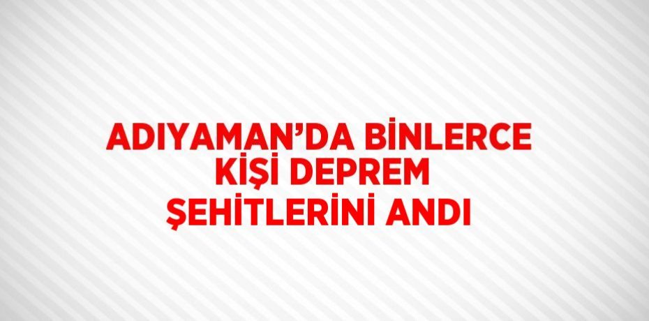 ADIYAMAN’DA BİNLERCE KİŞİ DEPREM ŞEHİTLERİNİ ANDI