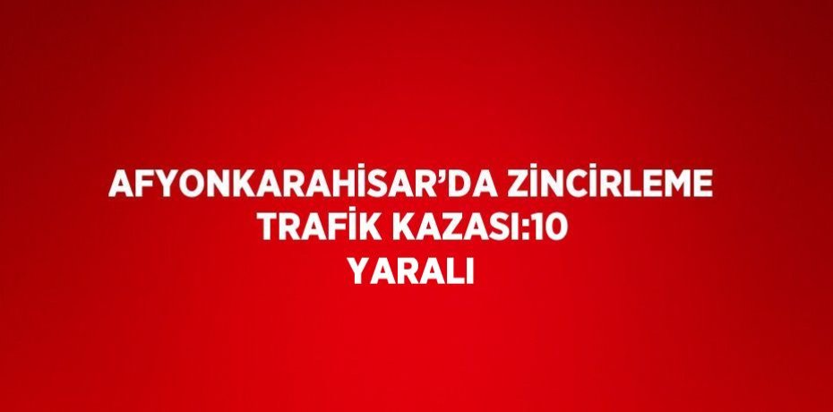 AFYONKARAHİSAR’DA ZİNCİRLEME TRAFİK KAZASI:10 YARALI