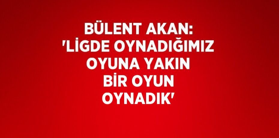 BÜLENT AKAN: 'LİGDE OYNADIĞIMIZ OYUNA YAKIN BİR OYUN OYNADIK'