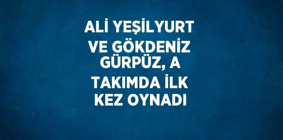 ALİ YEŞİLYURT VE GÖKDENİZ GÜRPÜZ, A TAKIMDA İLK KEZ OYNADI