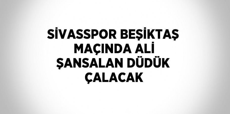 SİVASSPOR BEŞİKTAŞ MAÇINDA ALİ ŞANSALAN DÜDÜK ÇALACAK