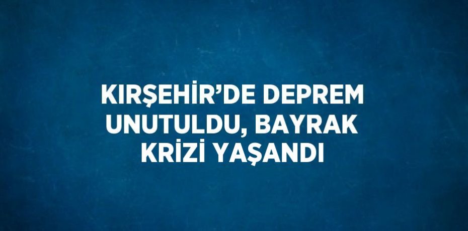 KIRŞEHİR’DE DEPREM UNUTULDU, BAYRAK KRİZİ YAŞANDI