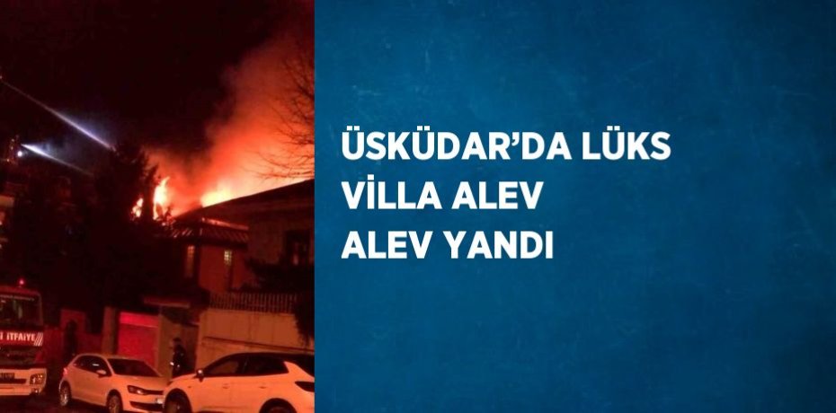 ÜSKÜDAR’DA LÜKS VİLLA ALEV ALEV YANDI