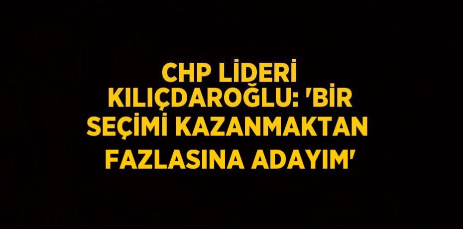 CHP LİDERİ KILIÇDAROĞLU: 'BİR SEÇİMİ KAZANMAKTAN FAZLASINA ADAYIM'