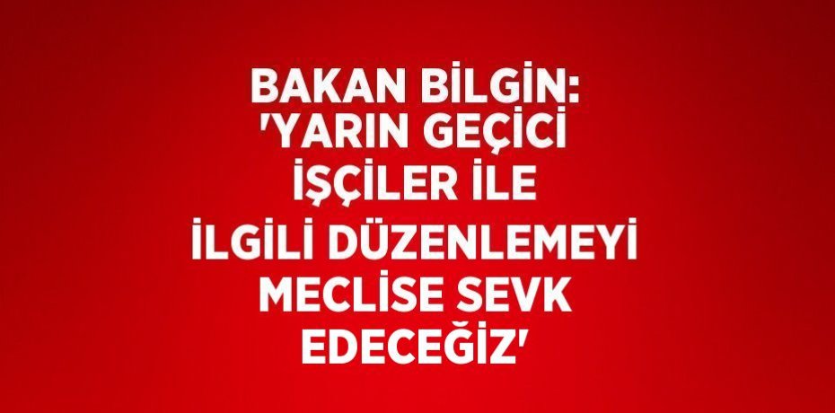 BAKAN BİLGİN: 'YARIN GEÇİCİ İŞÇİLER İLE İLGİLİ DÜZENLEMEYİ MECLİSE SEVK EDECEĞİZ'