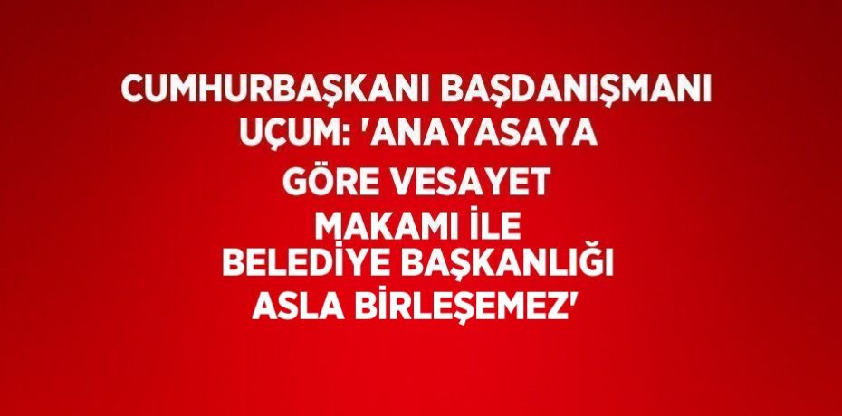 CUMHURBAŞKANI BAŞDANIŞMANI UÇUM: 'ANAYASAYA GÖRE VESAYET MAKAMI İLE BELEDİYE BAŞKANLIĞI ASLA BİRLEŞEMEZ'