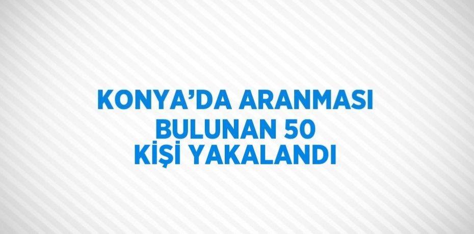 KONYA’DA ARANMASI BULUNAN 50 KİŞİ YAKALANDI