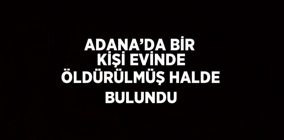 ADANA’DA BİR KİŞİ EVİNDE ÖLDÜRÜLMÜŞ HALDE BULUNDU