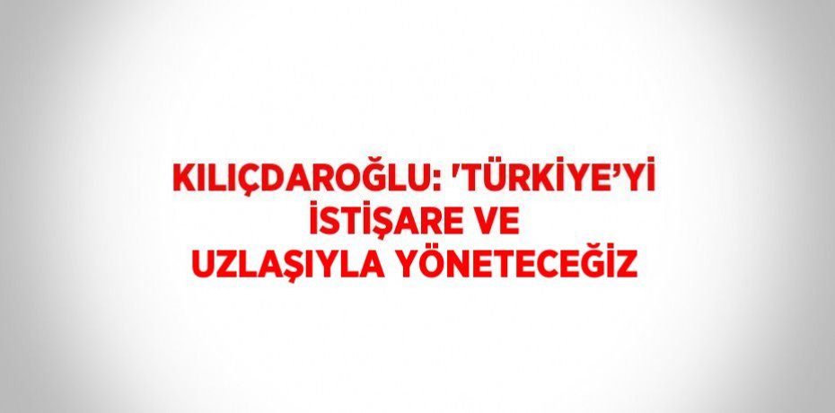 KILIÇDAROĞLU: 'TÜRKİYE’Yİ İSTİŞARE VE UZLAŞIYLA YÖNETECEĞİZ