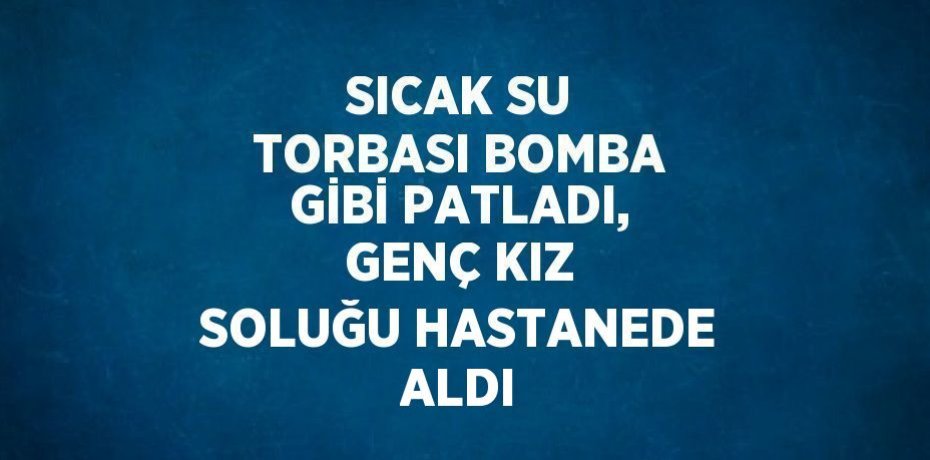 SICAK SU TORBASI BOMBA GİBİ PATLADI, GENÇ KIZ SOLUĞU HASTANEDE ALDI