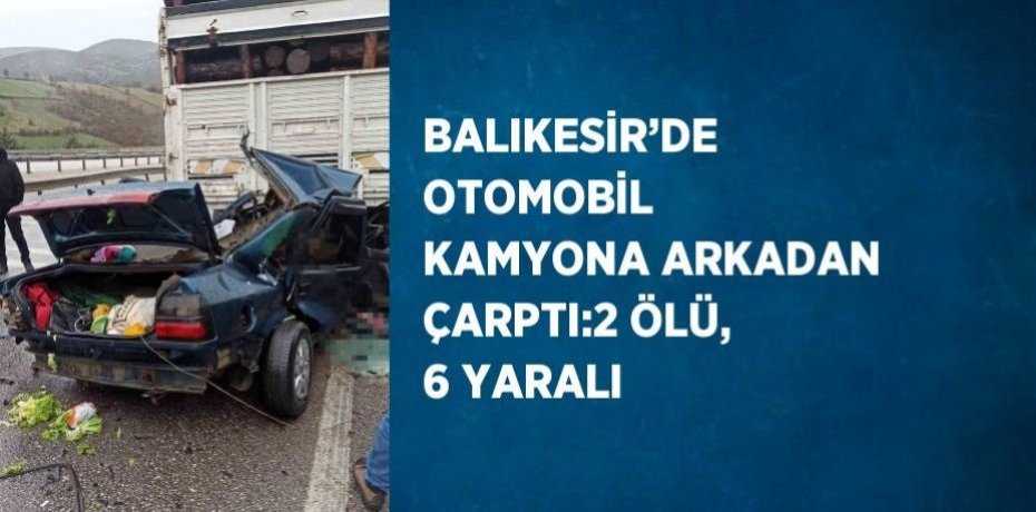BALIKESİR’DE OTOMOBİL KAMYONA ARKADAN ÇARPTI:2 ÖLÜ, 6 YARALI