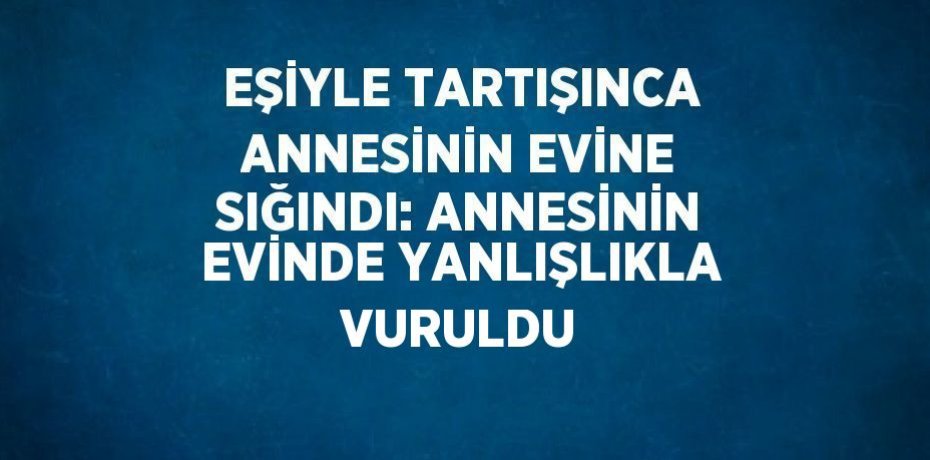 EŞİYLE TARTIŞINCA ANNESİNİN EVİNE SIĞINDI: ANNESİNİN EVİNDE YANLIŞLIKLA VURULDU