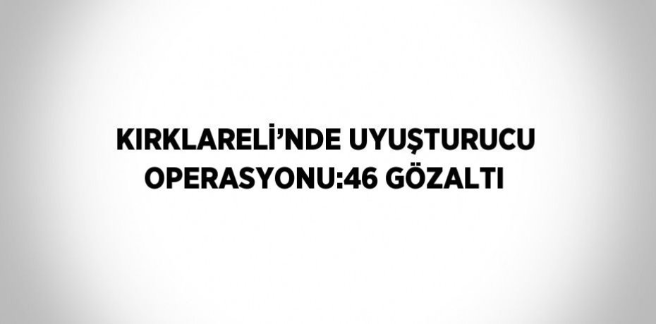 KIRKLARELİ’NDE UYUŞTURUCU OPERASYONU:46 GÖZALTI
