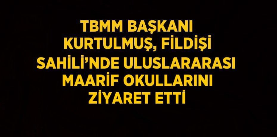 TBMM BAŞKANI KURTULMUŞ, FİLDİŞİ SAHİLİ’NDE ULUSLARARASI MAARİF OKULLARINI ZİYARET ETTİ