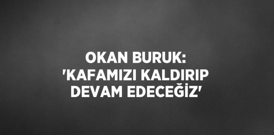OKAN BURUK: 'KAFAMIZI KALDIRIP DEVAM EDECEĞİZ'