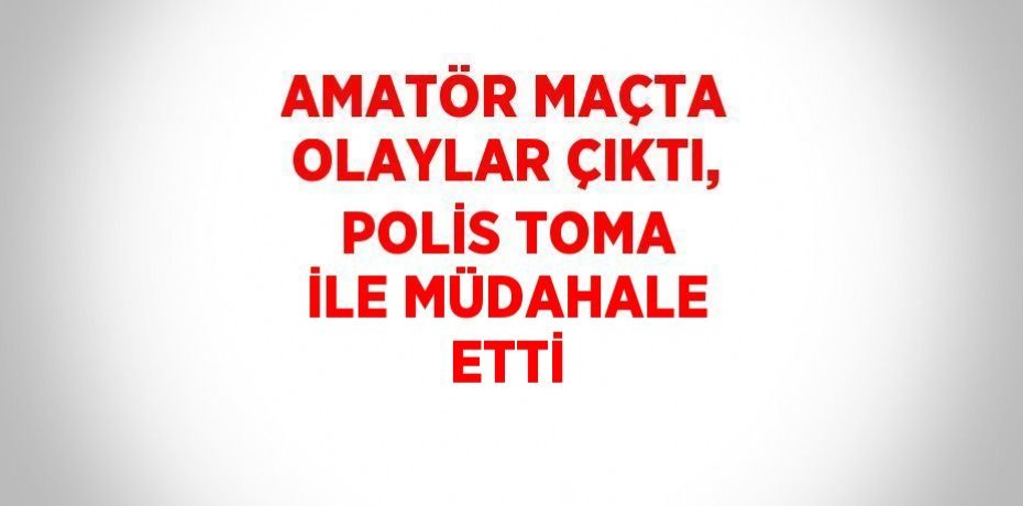 AMATÖR MAÇTA OLAYLAR ÇIKTI, POLİS TOMA İLE MÜDAHALE ETTİ