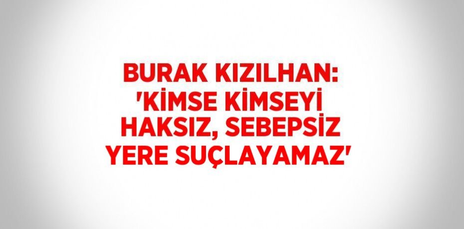 BURAK KIZILHAN: 'KİMSE KİMSEYİ HAKSIZ, SEBEPSİZ YERE SUÇLAYAMAZ'
