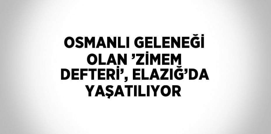 OSMANLI GELENEĞİ OLAN ’ZİMEM DEFTERİ’, ELAZIĞ’DA YAŞATILIYOR