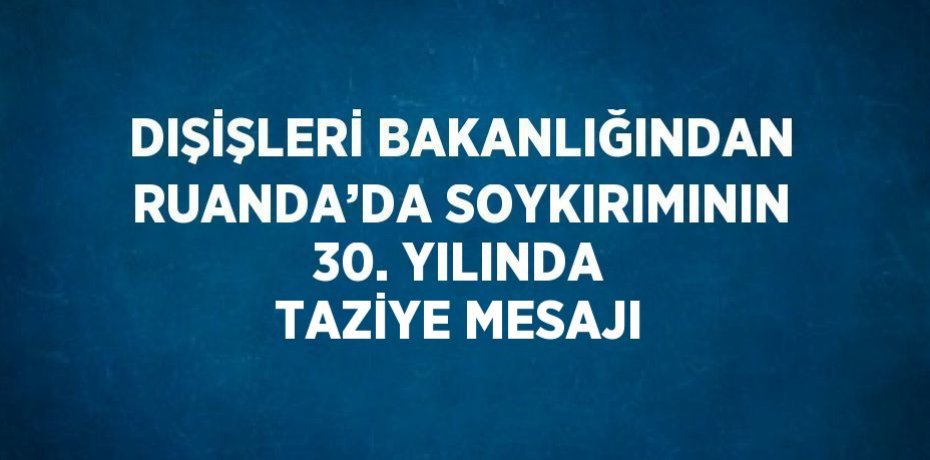 DIŞİŞLERİ BAKANLIĞINDAN RUANDA’DA SOYKIRIMININ 30. YILINDA TAZİYE MESAJI