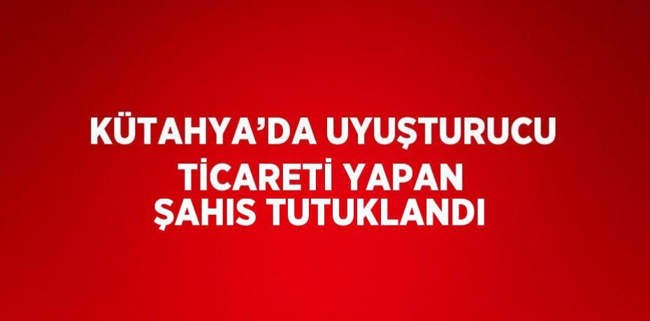 KÜTAHYA’DA UYUŞTURUCU TİCARETİ YAPAN ŞAHIS TUTUKLANDI