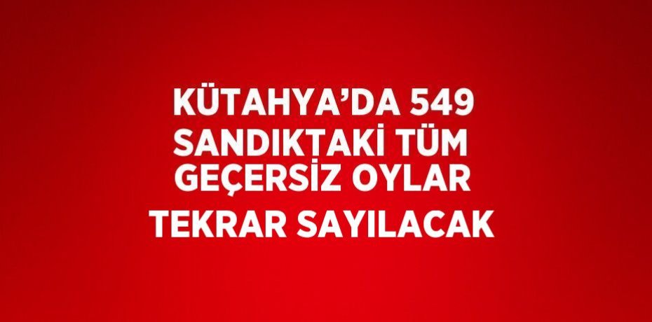 KÜTAHYA’DA 549 SANDIKTAKİ TÜM GEÇERSİZ OYLAR TEKRAR SAYILACAK