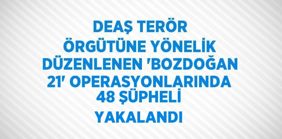 DEAŞ TERÖR ÖRGÜTÜNE YÖNELİK DÜZENLENEN 'BOZDOĞAN 21' OPERASYONLARINDA 48 ŞÜPHELİ YAKALANDI