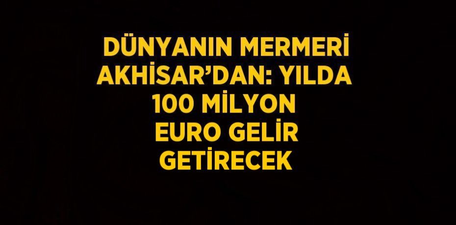 DÜNYANIN MERMERİ AKHİSAR’DAN: YILDA 100 MİLYON EURO GELİR GETİRECEK