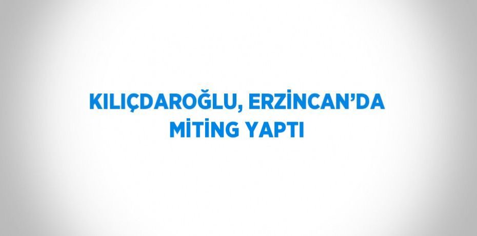 KILIÇDAROĞLU, ERZİNCAN’DA MİTİNG YAPTI
