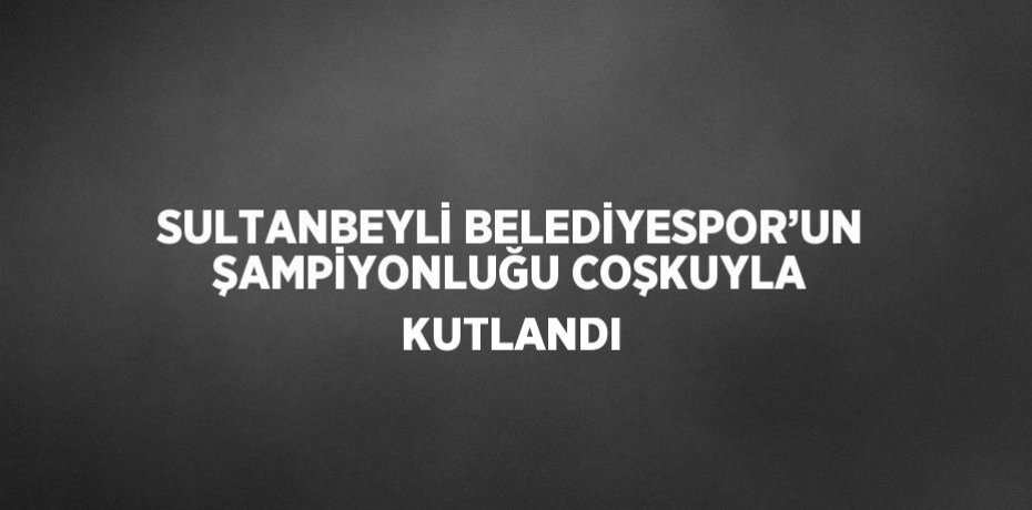 SULTANBEYLİ BELEDİYESPOR’UN ŞAMPİYONLUĞU COŞKUYLA KUTLANDI