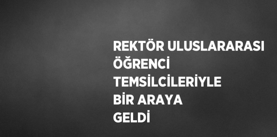 REKTÖR ULUSLARARASI ÖĞRENCİ TEMSİLCİLERİYLE BİR ARAYA GELDİ