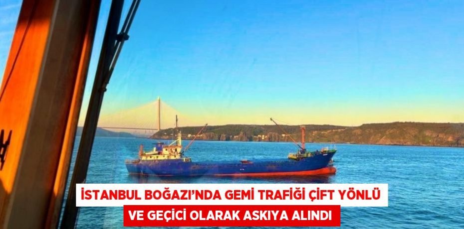 İSTANBUL BOĞAZI’NDA GEMİ TRAFİĞİ ÇİFT YÖNLÜ VE GEÇİCİ OLARAK ASKIYA ALINDI